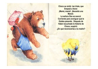 Choco se sintió tan triste, que
Empezó a llorar:
¡Mamá, mamá! ¡Necesito una
Mamá!.
La señora Oso se acercó
Corriendo para averiguar qué le
Estaba pasando. Después de
Haber escuchado la historia de
Choco, suspiró:
¿En qué reconocerías a tu madre?
 