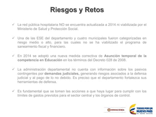 Riesgos y Retos
 La red pública hospitalaria NO se encuentra actualizada a 2014 ni viabilizada por el
Ministerio de Salud y Protección Social.
 Una de las ESE del departamento y cuatro municipales fueron categorizadas en
riesgo medio o alto, para las cuales no se ha viabilizado el programa de
saneamiento fiscal y financiero.
 En 2014 se adoptó una nueva medida correctiva de Asunción temporal de la
competencia en Educación en los términos del Decreto 028 de 2008.
 La administración departamental no cuenta con información sobre los pasivos
contingentes por demandas judiciales, generando riesgos asociados a la defensa
judicial y al pago de lo no debido. Es preciso que el departamento fortalezca sus
herramientas de defensa.
 Es fundamental que se tomen las acciones a que haya lugar para cumplir con los
límites de gastos previstos para el sector central y los órganos de control.
 