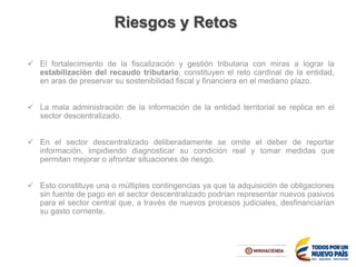 El fortalecimiento de la fiscalización y gestión tributaria con miras a lograr la
estabilización del recaudo tributario, constituyen el reto cardinal de la entidad,
en aras de preservar su sostenibilidad fiscal y financiera en el mediano plazo.
 La mala administración de la información de la entidad territorial se replica en el
sector descentralizado.
 En el sector descentralizado deliberadamente se omite el deber de reportar
información, impidiendo diagnosticar su condición real y tomar medidas que
permitan mejorar o afrontar situaciones de riesgo.
 Esto constituye una o múltiples contingencias ya que la adquisición de obligaciones
sin fuente de pago en el sector descentralizado podrían representar nuevos pasivos
para el sector central que, a través de nuevos procesos judiciales, desfinanciarían
su gasto corriente.
Riesgos y Retos
 