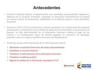 Antecedentes
• Durante la década anterior, el departamento tuvo resultados presupuestales negativos y
deterioro de su situación financiera, originados en decisiones administrativas de gastos
sin fuentes ciertas de financiación, debilidades en la defensa judicial y mala planeación
financiera.
• Aunque en 2012 y 2013 se observaron mejores resultados con la generación de superávit
presupuestal y cumplimiento de los límites de gasto de funcionamiento, la acumulación de
pasivos, la mala administración de la información financiera relativa al pago de los
mismos y la incertidumbre sobre los montos pagados en aplicación de embargos
judiciales, pone en riesgo el equilibrio financiero del departamento
• Continúan siendo retos importantes de la administración central:
 Monitorear la situación financiera del sector descentralizado
 Estabilizar el recaudo tributario
 Fortalecer la administración de la información financiera
 Fortalecer la defensa jurídica
 Mejorar la calidad de la información reportada al FUT
 