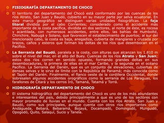  FISIOGRAFÍA DEPARTAMENTO DE CHOCO
 El territorio del departamento del Chocó está conformado por las cuencas de los
ríos Atrato, San Juan y Baudó, cubierto en su mayor parte por selva ecuatorial. En
este marco geográfico se distinguen varias unidades fisiográficas. La faja
litoral dividida por el cabo Corrientes; considerado como el accidente más
importante de la costa pacífica, dividida en dos sectores, al norte de éste, es rocosa
y acantilada, con numerosos accidentes, entre ellos, las bahías de Humboltd,
Chirichire, Nabugá y Solano, que favorecen el establecimiento de puertos; al sur del
mencionado cabo, la costa es baja, anegadiza, cubierta de manglares y cruzada por
brazos, caños y esteros que forman los deltas de los ríos que desembocan en el
Pacífico.
 La Serranía del Baudó, paralela a la costa, con alturas que alcanzan los 1.810 m
sobre el nivel del mar, en el alto del Buey. Cuencas de los ríos Atrato y San Juan;
estos dos ríos corren en sentido opuesto, formando grandes deltas en sus
desembocaduras, la primera de ellas en el mar Caribe, y la segunda en el océano
Pacífico. La Serranía del Darién, que es un conjunto de elevaciones, cubiertas de
densas selvas y le sirve de límite con la República de Panamá; más conocida como
el Tapón del Darién. Finalmente, el flanco oeste de la cordillera Occidental, donde
sobresalen algunos accidentes orográficos como la serranía de Los Paraguas, los
farallones de Citará y los cerros Iró, Tamaná, Tatamá y Torrá.
 HIDROGRAFÍA DEPARTAMENTO DE CHOCO
 El sistema hidrográfico del departamento del Chocó es uno de los más abundantes
e interesantes del país, debido principalmente a que es uno de los sectores con
mayor promedio de lluvias en el mundo. Cuenta con los ríos Atrato, San Juan y
Baudó, como sus principales, aunque cuenta con otros ríos importantes como
Andágueda, Bebará, Bebaramá, Bojayá, Docampadó, Domingodó, Munguidó,
Opogodó, Quito, Salaquí, Sucio y Tanela.
 