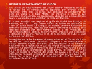  HISTORIA DEPARTAMENTO DE CHOCO
 Las tierras del departamento del Chocó estaban habitadas antes de
la llegada de los conquistadores españoles por diversos grupos
indígenas, entre ellos los cunas, que poblaban los alrededores del
golfo de Urabá y el bajo Atrato, los chocones o citarares que
habitaban el alto Atrato, los noanamaes, ubicados en la hoya del San
Juan, y los baudoes que poblaban la costa del Pacífico.
 El primer español que exploró el golfo de Urabá fue Rodrigo de
Bastidas, en 1501. Luego Vasco Núñez de Balboa se estableció en
1510 en Santa María La Antigua del Darién, primera fundación en
territorio colombiano, realizada por Martín Fernández de Enciso; esta
localidad subsistió por poco tiempo, debido a las rivalidades de
los conquistadores. Balboa, posteriormenté organizó una expedición
y descubrió el océano Pacífico el 25 de septiembre de 1513, el cual
denominó Mar del Sur.
 La explotación de las inmensas riquezas mineras del Chocó, debido a
las difíciles condiciones climáticas, obligaron a los colonizadores a
utilizar esclavos negros africanos, que desplazaron a los indígenas
habitantes de la región por lo cual los negros ocuparon y poblaron el
territorio. La explotación minera ha sido el móvil más fuerte a través
de los años en la colonización de estas tierras. Por decreto 1347 de
1906, se separó la provincia del Chocó del Cauca y se erigió como
intendencia nacional integrada por las provincias de San Juan y del
Atrato. Por la Ley 13 del 3 de noviembre de 1947 fue creado el
departamento del Chocó.
 
