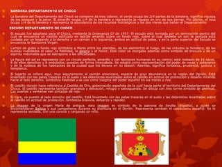  BANDERA DEPARTAMENTO DE CHOCO
 La bandera del Departamento del Chocó se compone de tres colores, el verde ocupa las 2/4 partes de la bandera, significa riqueza
de los bosques y la selva. El amarillo ocupa 1/4 de la bandera y representa la riqueza en oro de sus tierras. Por último, el azul
ocupa 1/4 de la bandera y representa la abundancia de los recursos hidrológicos y los dos mares que bañan el Departamento.
ESCUDO DEPARTAMENTO DE CHOCO
 El escudo fue adoptado para el Chocó, mediante la Ordenanza 07 de 1957. El escudo está formado por un semiovoide dentro del
cual se encuentra un castillo edificado en ladrillo amarillo sobre un fondo rojo, sobre el cual destella un sol; la portada está
cuidada por un leopardo a la derecha y un caimán a la izquierda, ambos en actitud de pelea, y en la parte superior del Escudo se
encuentra la Santísima Virgen.
 Campo de gules o fondo rojo simboliza a Marte entre los planetas, de los elementos el fuego, de las virtudes la fortaleza, de las
buenas cualidades el valor, la fidelidad, la alegría y el honor. Este color se otorgaba además como símbolo de bravura y de un
espíritu indomable que se sobrepone a las dificultades.
 La figura del sol se representa con un círculo perfecto, amarillo y con facciones humanas en su centro; está rodeado de 16 rayos,
8 de ellos derechos y 8 ondulados, puestos de forma intercalada. Se adoptó como representación del poder de reyes y soberanos
y de la nobleza de los habitantes de la ciudad que los llevara en su blasón. Además, significa fortaleza, prudencia, justicia y
templanza.
 El lagarto se refiere aquí, muy seguramente al caimán americano, especie de gran abundancia en la región del Darién. Está
levantado con las patas traseras en el suelo y las delanteras levantadas sobre el castillo en actitud de protección y desafío mirando
hacia el lado derecho. Simboliza fidelidad y se usa como insignia del poder español en los mares y ríos.
 El castillo dorado hace referencia a Castilla de Oro, gobernación española de la cual hacía parte el territorio del Departamento del
Chocó. El castillo representa también grandeza y elevación, refugio y salvaguardia. Se dibuja con tres torres símbolo de plenitud.
Las puertas y ventanas van pintadas de rojo.
 El tigre, va puesto al lado derecho del castillo. Está levantado con las patas traseras en el suelo y las delanteras levantadas sobre
el castillo en actitud de protección. Simboliza bravura, esfuerzo y rapidez.
 La imagen de la virgen María de antigua, esta imagen es símbolo de la patrona de Sevilla (España), a quién se
encomendaron Balboa y sus compañeros durante su aventura en el Darién. Representa también el catolicismo español. Se le
representa sentada, con una corona y cargando un niño.

 