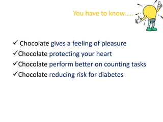 You have to know…..



 Chocolate gives a feeling of pleasure
Chocolate protecting your heart
Chocolate perform better on counting tasks
Chocolate reducing risk for diabetes
 