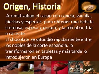 Origen, HistoriaAromatizaban el cacao con canela, vainilla, hierbas y especias, para obtener una bebida cremosa, espesa y oscura, y la tomaban fría o caliente. El chocolate se difundió rápidamente entre los nobles de la corte española, lo transformaron en tabletas y más tarde lo introdujeron en Europa