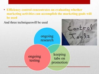 • Efficiency control concentrates on evaluating whether
  marketing activities can accomplish the marketing goals will
  be used
And three techniqueswill be used



                          ongoing
                          research


                                  keeping
                 ongoing
                                  tabs on
                  testing
                                 promotion
 
