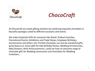 ChocoCraft
At ChocoCraft we create gifting solutions by combining exquisite chocolates in
beautiful packages suited to different occasions and events.
We make Corporate Gifts for occasions like Diwali, Product launches,
Promotional Events, Exhibitions and Trade Shows, Employee Birthdays,
Anniversaries and others. Our Printed chocolates can also be wonderful gifts,
party favours or return gifts for Kids Birthday Parties, Wedding Anniversaries,
Baby Showers, Birth Announcements. Lastly we have an exclusive range of
chocolate gifts for Wedding Ceremonies and chocolates for Wedding
Invitations.
1
 