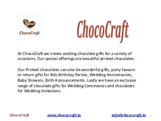 At ChocoCraft we create exciting chocolate gifts for a variety of
occasions. Our special offerings are beautiful printed chocolates.
Our Printed chocolates can also be wonderful gifts, party favours
or return gifts for Kids Birthday Parties, Wedding Anniversaries,
Baby Showers, Birth Announcements. Lastly we have an exclusive
range of chocolate gifts for Wedding Ceremonies and chocolates
for Wedding Invitations.
1ChocoCraft www.chococraft.in info@chococraft.in
 