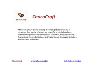 ChocoCraft www.chococraft.in info@chococraft.in
ChocoCraft
At ChocoCraft we create exciting chocolate gifts for a variety of
occasions. Our special offerings are beautiful printed chocolates.
We make Corporate Gifts for occasions like Diwali, Product launches,
Promotional Events, Exhibitions and Trade Shows, Employee Birthdays,
Anniversaries and others.
 