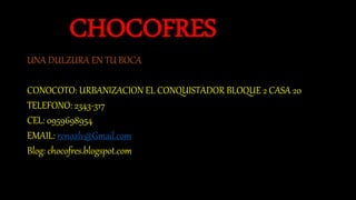 CHOCOFRES
UNA DULZURA EN TU BOCA
CONOCOTO: URBANIZACION EL CONQUISTADOR BLOQUE 2 CASA 20
TELEFONO: 2343-317
CEL: 0959698954
EMAIL: renoalv@Gmail.com
Blog: chocofres.blogspot.com