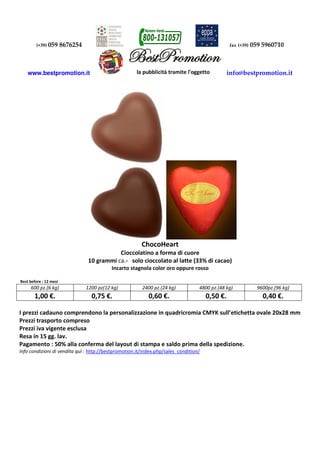 (+39) 059 8676254 fax (+39) 059 5960710
www.bestpromotion.it info@bestpromotion.it
ChocoHeart
Cioccolatino a forma di cuore
10 grammi ca.- solo cioccolato al latte (33% di cacao)
Incarto stagnola color oro oppure rosso
Best before : 12 mesi
600 pz.(6 kg) 1200 pz(12 kg) 2400 pz.(24 kg) 4800 pz.(48 kg) 9600pz.(96 kg)
1,00 €. 0,75 €. 0,60 €. 0,50 €. 0,40 €.
I prezzi cadauno comprendono la personalizzazione in quadricromia CMYK sull’etichetta ovale 20x28 mm
Prezzi trasporto compreso
Prezzi iva vigente esclusa
Resa in 15 gg. lav.
Pagamento : 50% alla conferma del layout di stampa e saldo prima della spedizione.
Info condizioni di vendita quì : http://bestpromotion.it/index.php/sales_condition/
 