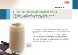 CHOCO-IRISH-CREAM PROTEIN DRINK
A plant-based protein supplement demonstrating the superior
dispersibility of SUPRO®
XT 221D Isolated Soy Protein.
This beverage is a delicious, choco-irish-cream-flavored, plant-based
protein supplement, delivering 8 grams per serve of high-quality protein
from soy.
This concept demonstrates the superior dispersibility of SUPRO®
XT 221D Isolated Soy Protein when used as the sole protein source
in a dry blended beverage system. The DuPont™ Danisco® technology
also delivers excellent flavor and makes the beverage more appealing to
consume for adults across age-groups.
 