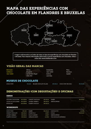 10
MAPA DAS EXPERIÊNCIAS COM
CHOCOLATE EM FLANDRES E BRUXELAS
BRUXELAS
BRUGES
GHENT
ANTUÉRPIA
LEUVEN
MECHELEN
HASSELT
10
A seguir você encontra um índice de todos os tipos de experiências com chocolate em Flandres
e Bruxelas. Para maiores informações sobre essas e outras experiências com chocolate, visite o
nosso site: www.visitflanders.com
VISÃO GERAL DAS MARCAS
Belcolade
Callebout
Jean Galler
Belvas
Bruyerre
Corné Port Royal
Côte d’Or
Daskalides
Jean Galler
Godiva
Leonidas
Mary
Neuhaus
Zaabär
MUSEUS DE CHOCOLATE
CHOCO STORY BRUGES BELGIAN CHOCOLATE VILLAGE BRUXELAS CHOCO STORY BRUSSELS BRUXELAS
DEMONSTRAÇÕES (COM DEGUSTAÇÕES) E OFICINAS
DEMOS
GOOSSENS CHOCOLATIER ANTUÉRPIA
QUETZAL,DE CHOCOLADEBAR ANTUÉRPIA
BITTER ZOET ANTUÉRPIA
CONCEPT CHOCOLATE BRUXELAS
LAURENT GERBAUD BRUXELAS
PLANÈTE CHOCOLAT BRUXELAS
ZAABÄR BRUXELAS
SWEETSCOMPANY
WORKSHOPS
CHOCO STORY BRUGES
CONCEPT CHOCOLATE BRUXELAS
LAURENT GERBAUD BRUXELAS
PLANÈTE CHOCOLAT BRUXELAS
ZAABÄR BRUXELAS
ATELIER PLUS GHENT
FOCUS FLANDERS GHENT
CAMELEON EVENTS LEUVEN
CHOCOLA-TUTI LEUVEN
SJOLAA MECHELEN
SWEETSCOMPANY
THE CHOCOLATE EXPERIENCE
 