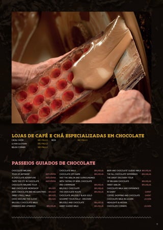 1111
PASSEIOS GUIADOS DE CHOCOLATE
CHOCOLATE WALKING
TOUR OF ANTWERP	 ANTUÉRPIA
A CHOCOLATE ADVENTURE 	 ANTUÉRPIA
TASTE THE CITY IN CHOCOLATE	 ANTUÉRPIA
CHOCOLATE WALKING TOUR
AND CHOCOLADE WORKSHOP	 BRUGES
BEER, CHOCOLATE AND BELGIAN FRIES	 BRUGES
SWEET STROLL WALK	 BRUGES
CHOC! AROUND THE CLOCK!	 BRUGES
BRUSSELS CHOCOLATE WALK:
ONWARDS AND UPWARDS!	 BRUXELAS
CHOCOLATE WALK	 BRUXELAS
CHOCOLATE CITY GAME	 BRUXELAS
VISIT THE SABLON AND SURROUNDINGS
WITH TASTING OF BEER, CHOCOLATE
AND CHAMPAGNE	 BRUXELAS
BRUSSELS CHOCOLATE	 BRUXELAS
THE CHOCOLATE ROUTE	 BRUXELAS
CHOCOLATE, BRUSSELS’ BLACK GOLD
GOURMET TOUR/RALLY - DISCOVER
BRUSSELS AND CHOCOLATE	 BRUXELAS
SWEET GUIDED WALK	 BRUXELAS
BEER AND CHOCOLATE’ GUIDED WALK	BRUXELAS
THE ‘ALL CHOCOLATE’ EXPERIENCE	 BRUXELAS
THE GREAT DISCOVERY TOUR
OF BELGIAN CHOCOLATE	 BRUXELAS
SWEET SABLON	 BRUXELAS
CHOCOLATE WALK AND EXPERIENCE
IN GHENT	 GHENT
COFFEE, SHOPPING AND CHOCOLATE	 GHENT
CHOCOLATE WALK IN LEUVEN	 LEUVEN
HIGHLIGHTS & HIDDEN
CHOCOLATE CORNERS	 LEUVEN
LOJAS DE CAFÉ E CHÁ ESPECIALIZADAS EM CHOCOLATE
CACAU SHOW	 SÃO PAULO
LE PAIN QUOTIDIEN	 SÃO PAULO
BELGA CORNER	 SÃO PAULO
BEZA	 SÃO PAULO
 