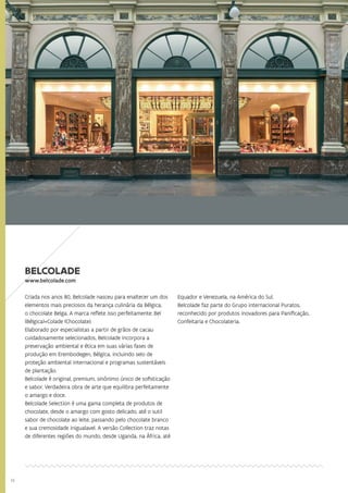 14
BELCOLADE
www.belcolade.com
Criada nos anos 80, Belcolade nasceu para enaltecer um dos
elementos mais preciosos da herança culinária da Bélgica,
o chocolate Belga. A marca reflete isso perfeitamente: Bel
(Bélgica)+Colade (Chocolate).
Elaborado por especialistas a partir de grãos de cacau
cuidadosamente selecionados, Belcolade incorpora a
preservação ambiental e ética em suas várias fases de
produção em Erembodegen, Bélgica, incluindo selo de
proteção ambiental internacional e programas sustentáveis
de plantação.
Belcolade é original, premium, sinônimo único de sofisticação
e sabor. Verdadeira obra de arte que equilibra perfeitamente
o amargo e doce.
Belcolade Selection é uma gama completa de produtos de
chocolate, desde o amargo com gosto delicado, até o sutil
sabor de chocolate ao leite, passando pelo chocolate branco
e sua cremosidade inigualavel. A versão Collection traz notas
de diferentes regiões do mundo, desde Uganda, na África, até
Equador e Venezuela, na América do Sul.
Belcolade faz parte do Grupo internacional Puratos,
reconhecido por produtos inovadores para Panificação,
Confeitaria e Chocolateria.
 