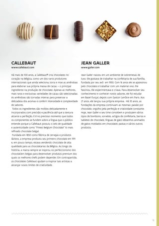 1515
CALLEBAUT
www.callebaut.com
Há mais de 100 anos, a Callebaut® cria chocolates no
coração na Bélgica, como um dos raros produtores
internacionais que ainda seleciona, torra e moe as amêndoas
para elaborar sua própria massa de cacau – o principal
ingrediente na produção de chocolate. Apenas as melhores,
mais raras e exclusivas variedades de cacau são selecionadas.
As amêndoas são torradas inteiras para preservar a
delicadeza dos aromas e conferir intensidade e complexidade
de sabores.
Todos os ingredientes são moídos delicadamente e
incorporados com precisão e paciência até que a textura
alcance a perfeição. E é no precioso momento que todos
os componentes se fundem sobre a língua que o público
entende porque a Callebaut possuiu o selo de qualidade
e autenticidade como “Finest Belgium Chocolate” (o mais
refinado chocolate belga).
Fundada em 1850 como fábrica de cervejas e produtos
lácteos, a empresa produziu seu primeiro chocolate em 1911
e, em pouco tempo, estava vendendo chocolate de alta
qualidade para as chocolatarias da Bélgica. Ao longo da
história, a marca sempre se inspirou no perfeccionismo dos
chocolatiers belgas para desenvolver produtos premium dos
quais os melhores chefs podem depender. Em contrapartida,
os chocolates Callebaut ajudam a inspirar tais artistas a
alcançar novos limites de criatividade.
JEAN GALLER
www.galler.com
Jean Galler nasceu em um ambiente de sobremesas de
luxo. Ele gostava de trabalhar na confeitaria de sua família,
fundada por seu avô em 1930. Com 16 anos ele se apaixonou
pelo chocolate e trabalhar com um material vivo, lhe
fascinou. Ele experimentava e criava. Para desenvolver seu
conhecimento e conhecer novos sabores, ele foi estudar
em Basel (Suiça), depois com Gaston Lenôtre em Paris. Aos
21 anos, ele lançou sua própria empresa. Há 35 anos, as
fundações da empresa continuam as mesmas: paixão por
chocolate, orgulho pela perfeição e criatividade constante.
Hoje, Jean Galler e seu time concebem e produzem vários
tipos de bombons, sorvetes, artigos de confeitaria, barras e
tabletes de chocolate, línguas de gato (desenhos animados
de gatos moldados em chocolate), pastas e vários outros
produtos.
 
