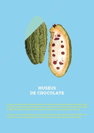 17
MUSEUS
DE CHOCOLATE
17
A seguir você encontra um índice de todos os museus de chocolate em Flandres e Bruxelas. Todos
eles oferecem visitas guiadas em inglês. Entre em contato com os museus para maiores informações
(horários de abertura, duração da visita guiada, tamanho dos grupos, preços ou reservas).
Observe, que as visitas guiadas em grupo serão possíveis somente mediante ACORDO PRÉVIO com
o museu. Para que a visita seja feita no dia solicitado, é necessária uma reserva antecipada.
 