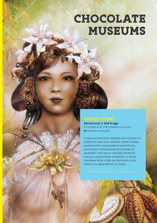 18
CHOCOLATE
MUSEUMS
CHOCO STORY
Wijnzakstraat 2, 8000 Brugge
T +32 (0)50 61 22 37 E info@choco-story.be
W www.choco-story.be
O museu do chocolate mergulha seus visitantes na
história do cacau e do chocolate. Desde os Maias,
passando pelos conquistadores espanhóis aos
connoisseurs (conhecedores) de chocolate da
atualidade. Uma caça ao chocolate oferece às
crianças a oportunidade de descobrir o museu.
Chocolates feitos à mão são distribuídos como
amostra nas dependências do museu.
18
 