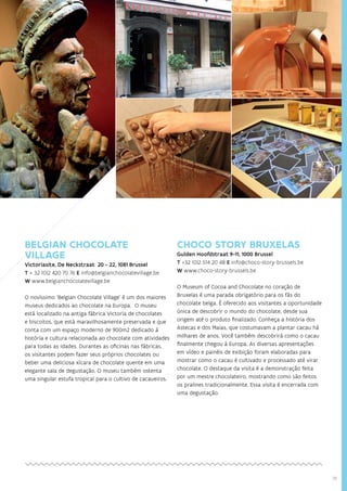 19
BELGIAN CHOCOLATE
VILLAGE
Victoriasite, De Neckstraat 20 - 22, 1081 Brussel
T + 32 (0)2 420 70 76 E info@belgianchocolatevillage.be
W www.belgianchocolatevillage.be
O novíssimo ‘Belgian Chocolate Village’ é um dos maiores
museus dedicados ao chocolate na Europa. O museu
está localizado na antiga fábrica Victoria de chocolates
e biscoitos, que está maravilhosamente preservada e que
conta com um espaço moderno de 900m2 dedicado à
história e cultura relacionada ao chocolate com atividades
para todas as idades. Durantes as oficinas nas fábricas,
os visitantes podem fazer seus próprios chocolates ou
beber uma deliciosa xícara de chocolate quente em uma
elegante sala de degustação. O museu também ostenta
uma singular estufa tropical para o cultivo de cacaueiros.
CHOCO STORY BRUXELAS
Gulden Hoofdstraat 9-11, 1000 Brussel
T +32 (0)2 514 20 48 E info@choco-story-brussels.be
W www.choco-story-brussels.be
O Museum of Cocoa and Chocolate no coração de
Bruxelas é uma parada obrigatório para os fãs do
chocolate belga. É oferecido aos visitantes a oportunidade
única de descobrir o mundo do chocolate, desde sua
origem até o produto finalizado. Conheça a história dos
Astecas e dos Maias, que costumavam a plantar cacau há
milhares de anos. Você também descobrirá como o cacau
finalmente chegou à Europa. As diversas apresentações
em vídeo e painéis de exibição foram elaboradas para
mostrar como o cacau é cultivado e processado até virar
chocolate. O destaque da visita é a demonstração feita
por um mestre chocolateiro, mostrando como são feitos
os pralines tradicionalmente. Essa visita é encerrada com
uma degustação.
 