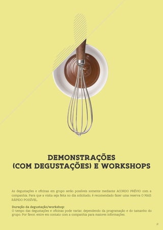21
DEMONSTRAÇÕES
(COM DEGUSTAÇÕES) E WORKSHOPS
21
As degustações e oficinas em grupo serão possíveis somente mediante ACORDO PRÉVIO com a
companhia. Para que a visita seja feita no dia solicitado, é recomendado fazer uma reserva O MAIS
RÁPIDO POSSÍVEL.
Duração da degustação/workshop:
O tempo das degustações e oficinas pode variar, dependendo da programação e do tamanho do
grupo. Por favor, entre em contato com a companhia para maiores informações.
 