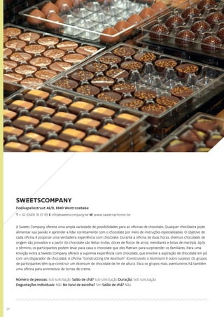 24
SWEETSCOMPANY
Poelkapellestraat 46/B, 8840 Westrozebeke
T + 32 (0)476 76 01 99 E info@sweetscompany.be W www.sweetsathome.be
A Sweets Company oferece uma ampla variedade de possibilidades para as oficinas de chocolate. Qualquer chocólatra pode
alimentar sua paixão e aprender a lidar corretamente com o chocolate por meio de instruções especializadas. O objetivo de
cada oficina é propiciar uma verdadeira experiência com chocolate. Durante a oficina de duas horas, diversos chocolates de
origem são provados e a partir do chocolate são feitas trufas, doces de flocos de arroz, mendiants e bolas de marzipã. Após
o término, os participantes podem levar para casa o chocolate que eles fizeram para surpreender os familiares. Para uma
emoção extra a Sweets Company oferece a suprema experiência com chocolate, que envolve a aspiração de chocolate em pó
com um disparador de chocolate. A oficina “Constructing the Atomium” (Construindo o Atomium) é outro sucesso. Os grupos
de participantes têm que construir um Atomium de chocolate de 1m de altura. Para os grupos mais aventureiros há também
uma oficina para arremessos de tortas de creme.
Número de pessoas: Sob solicitação Salão de chá? Sob solicitação Duração: Sob solicitação
Degustações individuais: Não No local de escolha? Sim Salão de chá? Não
 