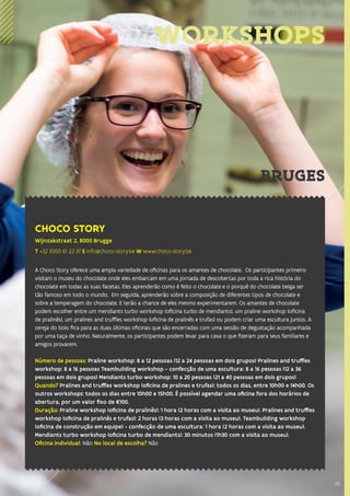 25
WORKSHOPS
CHOCO STORY
Wijnzakstraat 2, 8000 Brugge
T +32 (0)50 61 22 37 E info@choco-story.be W www.choco-story.be
A Choco Story oferece uma ampla variedade de oficinas para os amantes de chocolate. Os participantes primeiro
visitam o museu do chocolate onde eles embarcam em uma jornada de descobertas por toda a rica história do
chocolate em todas as suas facetas. Eles aprenderão como é feito o chocolate e o porquê do chocolate belga ser
tão famoso em todo o mundo. Em seguida, aprenderão sobre a composição de diferentes tipos de chocolate e
sobre a temperagem do chocolate. E terão a chance de eles mesmo experimentarem. Os amantes de chocolate
podem escolher entre um mendiants turbo workshop (oficina turbo de mendiants), um praline workshop (oficina
de pralinês), um pralines and truffles workshop (oficina de pralinês e trufas) ou podem criar uma escultura juntos. A
cereja do bolo fica para as duas últimas oficinas que são encerradas com uma sessão de degustação acompanhada
por uma taça de vinho. Naturalmente, os participantes podem levar para casa o que fizeram para seus familiares e
amigos provarem.
Número de pessoas: Praline workshop: 8 a 12 pessoas (12 a 24 pessoas em dois grupos) Pralines and truffles
workshop: 8 a 16 pessoas Teambuilding workshop - confecção de uma escultura: 8 a 16 pessoas (12 a 36
pessoas em dois grupos) Mendiants turbo workshop: 10 a 20 pessoas (21 a 40 pessoas em dois grupos)
Quando? Pralines and truffles workshop (oficina de pralines e trufas): todos os dias, entre 10h00 e 14h00. Os
outros workshops: todos os dias entre 10h00 e 15h00. É possível agendar uma oficina fora dos horários de
abertura, por um valor fixo de €100.
Duração: Praline workshop (oficina de pralinês): 1 hora (2 horas com a visita ao museu). Pralines and truffles
workshop (oficina de pralinês e trufas): 2 horas (3 horas com a visita ao museu). Teambuilding workshop
(oficina de construção em equipe) - confecção de uma escultura: 1 hora (2 horas com a visita ao museu).
Mendiants turbo workshop (oficina turbo de mendiants): 30 minutos (1h30 com a visita ao museu).
Oficina individual: Não No local de escolha? Não
25
BRUGES
 