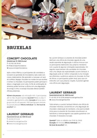 26
BRUXELAS
CONCEPT CHOCOLATE
Distelstraat 19, 1030 Brussel
T +32 (0)2 242 94 66
E info@conceptchocolate.eu
W www.conceptchocolate.eu
Após a visita à fábrica, os participantes são convidados a
tornarem-se aprendizes de chocolateiros, lado a lado com
nossos colaboradores. Eles aprendem a manusear um saco
de confeitar, despejar chocolate nos moldes de suas escolhas
e rechear os chocolates. Os participantes podem participar e
deixar a imaginação correr solta. Os fãs de combinações de
alimentos podem terminar a oficina com uma degustação
de cerveja e vinho. A Concept Chocolate oferece também
oficinas presenciais.
Número de pessoas: sob solicitação (mín. 5 participantes
até no máx. 65 participantes) Quando? Todos os dias. É
necessário agendamento prévio Duração: 2 horas (para
grupos de 20 a 60 pessoas), 1h30 (para grupos menores
do que 20 pessoas) Oficina individual: Não No local de
escolha? Sim
LAURENT GERBAUD
Ravensteinstraat 2d, 1000 Brussel
T +32 (0)2 511 16 02
E sales@chocolatsgerbaud.be
W www.chocolatsgerbaud.be
Na Laurent Gerbaud, os amantes de chocolate podem
desfrutar uma oficina de chocolate seguida de uma
sessão estendida de degustação. A oficina inicia-se com
os participantes elaborando seus próprios mendiants
com a ajuda de algumas orientações especializadas. Em
seguida, experimentam três variedades de chocolate,
mais uma seleção das especialidades Laurent Gerbaud. A
degustação pode ser melhor comparada à uma iniciação
aos diferentes e autênticos sabores do chocolate. Ao final
da oficina, os participantes podem levar para casa um
embrulho com suas próprias criações. É possível agendar
uma oficina sem degustação.
LAURENT GERBAUD
Ravensteinstraat 2d, 1000 Brussel
T +32 (0)2 511 16 02 E sales@chocolatsgerbaud.be
W www.chocolatsgerbaud.be
Toda semana, a Laurent Gerbaud oferece uma oficina de
chocolate individual, consistindo em uma degustação de
chocolate e elaboração de mendiants. Uma oportunidade
única para os amantes de chocolates vislumbrarem os
bastidores e sobrecarregarem suas papilas gustativas com
chocolate. É necessária inscrição.
Quando? Todos os sábados das 11h30 às 13h00
Duração: 90 minutos Oficina individual: Sim
No local de escolha? Sim
 