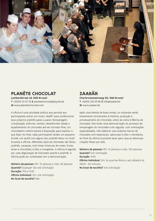 2727
PLANÈTE CHOCOLAT
Lombardstraat 24, 1000 Brussel
T +32(0)2 511 07 55 E planetechocolat@skynet.be
W www.planetechocolat.com
A oficina é uma atividade prática que permite aos
participantes entrar em nosso “ateliê” para confeccionar
seus próprios pralinês passo a passo (temperagem,
cristalização, enforme, recheio, desenforme). Desde o
espalhamento do chocolate até seu formato final, um
chocolateiro mestre estará à disposição para explicar o
que fazer. Ao final, cada participante recebe um pequeno
brinde: um sachê com alguns dos pralinês feitos no local!
Durante a oficina, diferentes tipos de chocolate são feitos:
pralinês, caraques, trail mixes (misturas de nozes, frutas
secas e chocolate), trufas e orangettes. A oficina é seguida
por uma degustação de chocolate quente e pralinês. A
oficina pode ser combinada com a demonstração.
Número de pessoas: Mín. 10 pessoas e máx. 40 pessoas
Quando? Qualquer dia sob solicitação
Duração: 1h15 a 1h30
Oficina individual: Sim, sob solicitação
No local de escolha? Não
ZAABÄR
Charleroisesteenweg 125, 1060 Brussel
T +32(0)2 533 95 80 E info@zaabar.be
W www.zaabar.be
Após uma bebida de boas-vindas, os visitantes serão
brevemente introduzidos à história, produção e
processamento do chocolate, antes da visita à fábrica de
chocolate. Eles terão uma demonstração do processo de
temperagem do chocolate e em seguida, com orientações
especializadas, irão elaborar suas próprias barras de
chocolate com especiarias, saborosas trufas e mendiants.
Ao final da oficina é possível levar para casa as deliciosas
criações feitas por eles.
Número de pessoas: Mín. 15 pessoas e máx. 100 pessoas
Quando? Sob solicitação
Duração: 1h30
Oficina individual: Sim, às quartas-feiras e aos sábados às
14h30 - 60 minutos
No local de escolha? Sob solicitação
 