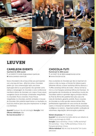 29
CAMELEON EVENTS
Vaartkom 53, 3000 Leuven
T +32 (0)474 97 12.54 E info@cameleon-events.be
W www.cameleon-events.be
Nosso chocolateiro dá as boas-vindas aos participantes
com uma taça de Cava - afinal de contas, chocolates
pedem por uma comemoração! Após uma breve
explicação teórica os participantes irão aprender como
realizar a temperagem do chocolate e como confeccionar
mendiants (discos de chocolate com nozes e frutas secas),
orangettes (cascas de laranjas cristalizadas mergulhadas
no chocolate), flocos crocantes, frutas frescas
mergulhadas no chocolate, pralinês recheados e mousse
de chocolate. Eles poderão experimentar os resultados no
local e/ou levá-los para casa para impressionar os amigos
e os familiares.
Quando? Qualquer dia sob solicitação. Duração: 1h30
Oficinas individuais: Não
No local de escolha? Sim
CHOCOLA-TUTI
Muntstraat 15, 3000 Leuven
T +32 (0)477 30 44 38 E mieke@chocola-tuti.be
W www.chocola-tuti.be
Para os amantes do chocolate que não se importam em
colocar a mão na massa, a Chocola-Tuti oferece quatro
diferentes oficinas: a Classic workshop (oficina clássica), a
Truffles workshop (oficina de trufas) - oficina normal ou
mini e a A la Française workshop (oficina à la francesa). Os
participantes são introduzidos ao maravilhoso mundo dos
chocolates caseiros e aprendem alguns princípios básicos.
Ao final da oficina eles poderão levar para casa uma
caixa de mendiants, ganache, pralinês, flocos crocantes
de chocolate ou trufas que eles mesmos tenham feito,
perfeitamente organizados em uma concha de chocolate
caseiro. A Chocola-Tuti também oferece oficinas presenciais,
na Bélgica e no exterior. Disponível também: confecções de
sobremesas, degustações, demonstrações e palestras.
Número de pessoas: Mín. 8 pessoas
Quando? Sob demanda (Inscrições abertas aos sábados às
17h00 e aos domingos às 11h00)
Duração: Classic workshop: 2 horas, Truffles workshop?
Mini-workshop: 1 hora, Truffles workshop: 2 horas, A la
française workshop: 2 horas.
Oficina individual: Não No local de escolha? Sim (custos
adicionais)
LEUVEN
 