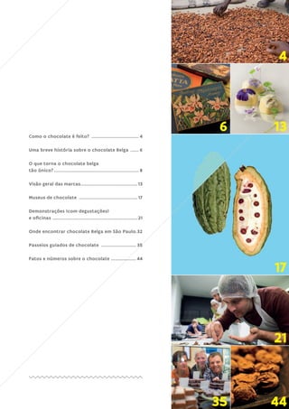 3
Como o chocolate é feito? ................................... 4
Uma breve história sobre o chocolate Belga ....... 6
O que torna o chocolate belga
tão único?.............................................................. 8
Visão geral das marcas.........................................13
Museus de chocolate ...........................................17
Demonstrações (com degustações)
e oficinas ..............................................................21
Onde encontrar chocolate Belga em São Paulo.32
Passeios guiados de chocolate .......................... 35
Fatos e números sobre o chocolate ................... 44
4
6 13
17
21
35 44
 