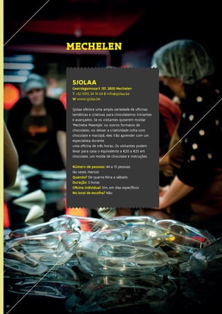 30
SJOLAA
Geerdegemvaart 137, 2800 Mechelen
T +32 (0)15 34 74 04 E info@sjolaa.be
W www.sjolaa.be
Sjolaa oferece uma ampla variedade de oficinas
temáticas e criativas para chocolateiros iniciantes
e avançados. Se os visitantes quiserem moldar
‘Mechelse Maantjes’ ou outros formatos de
chocolates, ou deixar a criatividade solta com
chocolate e marzipã, eles irão aprender com um
especialista durante
uma oficina de três horas. Os visitantes podem
levar para casa o equivalente a €20 a €25 em
chocolate, um molde de chocolate e instruções.
Número de pessoas: 44 a 15 pessoas
(às vezes menos)
Quando? De quarta-feira a sábado
Duração: 3 horas
Oficina individual: Sim, em dias específicos
No local de escolha? Não
MECHELEN
30
 