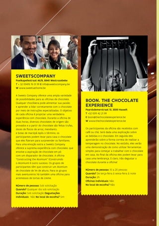 3131
SWEETSCOMPANY
Poelkapellestraat 46/B, 8840 Westrozebeke
T + 32 (0)476 76 01 99 E info@sweetscompany.be
W www.sweetsathome.be
A Sweets Company oferece uma ampla variedade
de possibilidades para as oficinas de chocolate.
Qualquer chocólatra pode alimentar sua paixão
e aprender a lidar corretamente com o chocolate
por meio de instruções especializadas. O objetivo
de cada oficina é propiciar uma verdadeira
experiência com chocolate. Durante a oficina de
duas horas, diversos chocolates de origem são
provados e a partir do chocolate são feitas trufas,
doces de flocos de arroz, mendiants.
e bolas de marzipã Após o término, os
participantes podem levar para casa o chocolate
que eles fizeram para surpreender os familiares.
Para uma emoção extra a Sweets Company
oferece a suprema experiência com chocolate, que
envolve a aspiração de chocolate em pó
com um disparador de chocolate. A oficina
“Constructing the Atomium” (Construindo
o Atomium) é outro sucesso. Os grupos de
participantes têm que construir um Atomium
de chocolate de 1m de altura. Para os grupos
mais aventureiros há também uma oficina para
arremessos de tortas de creme.
Número de pessoas: Sob solicitação
Quando? Qualquer dia sob solicitação
Duração: Sob solicitação Degustações
individuais: Não No local de escolha? Sim
BOON. THE CHOCOLATE
EXPERIENCE
Paardsdemerstraat 13, 3500 Hasselt
T +32 (0)11 42 21 99
E boon@thechocolateexperience.be
W www.thechocolateexperience.be
Os participantes da oficina são recebidos com
café ou chá. Será dada uma explicação sobre
as bebidas e o chocolate. Em seguida eles
aprenderão sobre a forma correta de realizar a
temperagem no chocolate. No estúdio, eles verão
uma demonstração de como utilizar ferramentas
simples para começar a trabalhar com o chocolate
em casa. Ao final da oficina eles podem levar para
casa uma lembrança. E claro, irão degustar o
chocolate durante a oficina!
Número de pessoas: 10 a 20 pessoas
Quando? De terça-feira à sexta-feira à noite
Duração: 2h
Oficinas individuais: Não
No local de escolha? Não
 