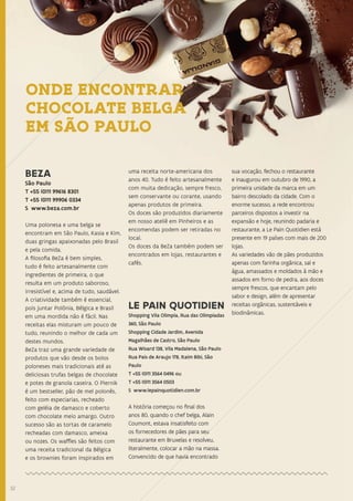 3232
BEZA
São Paulo
T +55 (0)11 99616 8301
T +55 (0)11 99906 0334
S www.beza.com.br
Uma polonesa e uma belga se
encontram em São Paulo, Kasia e Kim,
duas gringas apaixonadas pelo Brasil
e pela comida.
A filosofia BeZa é bem simples,
tudo é feito artesanalmente com
ingredientes de primeira, o que
resulta em um produto saboroso,
irresistível e, acima de tudo, saudável.
A criatividade também é essencial,
pois juntar Polônia, Bélgica e Brasil
em uma mordida não é fácil. Nas
receitas elas misturam um pouco de
tudo, reunindo o melhor de cada um
destes mundos.
BeZa traz uma grande variedade de
produtos que vão desde os bolos
poloneses mais tradicionais até as
deliciosas trufas belgas de chocolate
e potes de granola caseira. O Piernik
é um bestseller, pão de mel polonês,
feito com especiarias, recheado
com geléia de damasco e coberto
com chocolate meio amargo. Outro
sucesso são as tortas de caramelo
recheadas com damasco, ameixa
ou nozes. Os waffles são feitos com
uma receita tradicional da Bélgica
e os brownies foram inspirados em
uma receita norte-americana dos
anos 40. Tudo é feito artesanalmente
com muita dedicação, sempre fresco,
sem conservante ou corante, usando
apenas produtos de primeira.
Os doces são produzidos diariamente
em nosso ateliê em Pinheiros e as
encomendas podem ser retiradas no
local.
Os doces da BeZa também podem ser
encontrados em lojas, restaurantes e
cafés.
LE PAIN QUOTIDIEN
Shopping Vila Olimpia, Rua das Olimpiadas
360, São Paulo
Shopping Cidade Jardim, Avenida
Magalhães de Castro, São Paulo
Rua Wisard 138, Vila Madalena, São Paulo
Rua Pais de Araujo 178, Itaim Bibi, São
Paulo
T +55 (0)11 3564 0496 ou
T +55 (0)11 3564 0503
S www.lepainquotidien.com.br
A história começou no final dos
anos 80, quando o chef belga, Alain
Coumont, estava insatisfeito com
os fornecedores de pães para seu
restaurante em Bruxelas e resolveu,
literalmente, colocar a mão na massa.
Convencido de que havia encontrado
sua vocação, fechou o restaurante
e inaugurou em outubro de 1990, a
primeira unidade da marca em um
bairro descolado da cidade. Com o
enorme sucesso, a rede encontrou
parceiros dispostos a investir na
expansão e hoje, reunindo padaria e
restaurante, a Le Pain Quotidien está
presente em 19 países com mais de 200
lojas.
As variedades vão de pães produzidos
apenas com farinha orgânica, sal e
água, amassados e moldados à mão e
assados em forno de pedra, aos doces
sempre frescos, que encantam pelo
sabor e design, além de apresentar
receitas orgânicas, sustentáveis e
biodinâmicas.
ONDE ENCONTRAR
CHOCOLATE BELGA
EM SÃO PAULO
 