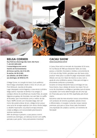 33
BELGA CORNER
Rua Pedroso Alvarenga 666, Itaim, São PauloRua Pedroso Alvarenga 666, Itaim, São PauloRua Pedroso Alvarenga 666, Itaim, São PauloRua Pedroso Alvarenga 666, Itaim, São Paulo
T +55 (0)11 3078 4359T +55 (0)11 3078 4359
S www.belgacorner.com.brS www.belgacorner.com.br
Horário de funcionamento:Horário de funcionamento:
de terça a quinta, das 12 às 23h;de terça a quinta, das 12 às 23h;
às sextas, de 12h à 00h;
aos sábados, de 12h30 à 00h e
aos domingos, de 10h30 às 17h
O Belga Corner, no coração do Itaim, é um autêntico
bistrô belga comandado, desde o início, há um ano, por
Flore Wittouck, nascida em Bruxelas.
Lugar despojado e aconchegante, a casa serve a culinária
belga caseira, inspirada na família e nos amigos. O
cardápio oferece do stooflveel aos moules frites, da salade
liégeoise ao gateau de chocolate, isso sem falar no waffle
de Bruxelas, que é reconhecido como o melhor de São
Paulo. Waffle servido com chocolate belga, bien sûr!
Como não poderia deixar de ser, o Belga Corner possui
uma carta de cervejas especiais com vários rótulos belgas
e, detalhe importante, sua própria cerveja artesanal,
criada na Bélgica com exclusividade pela Brasserie
Jandrain-Jandrenouille.
Além de almoços e jantares, a casa passou a servir,
somente aos domingos, um delicioso brunch com waffle,
pancake e pain perdu. Tudo praticamente irresistível!
CACAU SHOW
www.cacaushow.com.br
A Cacau Show está no mercado de chocolates há 26 anos.
Foi na Páscoa de 1988 que Alexandre Tadeu da Costa
passou a revender chocolates e recebeu a encomenda de
2 mil ovos de 50g. Porém, percebeu que não havia como
produzir neste peso e a saída foi pegar emprestado U$500
dólares com seu tio e fazer ele mesmo os ovos. Com a
ajuda de uma confeiteira, passou 3 dias para entregar a
encomenda conforme o prometido.
Durante um tempo Alexandre fazia as entregas em seu
fusca branco, mas o desejo de evoluir era maior. Fez um
curso de chocolateiro na Bélgica e percebeu que ali estava
sua paixão. Com muita determinação saiu de uma loja
em Piracicaba para mais de 1700, espalhadas pelo Brasil
inteiro.
Buscamos cada dia mais encantar nossos consumidores
com produtos de extrema qualidade, sabores únicos
e diferenciados. A inovação é uma das nossas maiores
premissas, pois para a Cacau Show cada chocolate é
uma expressão de cuidado e carinho, um momento de
felicidade!
 
