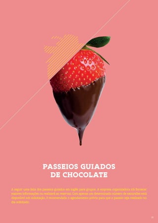 35
PASSEIOS GUIADOS
DE CHOCOLATE
35
A seguir uma lista dos passeios guiados em inglês para grupos. A empresa organizadora irá fornecer
maiores informações ou realizará as reservas. Com apenas um determinado número de excursões está
disponível sob solicitação, é recomendado o agendamento prévio para que o passeio seja realizado no
dia solicitado.
 