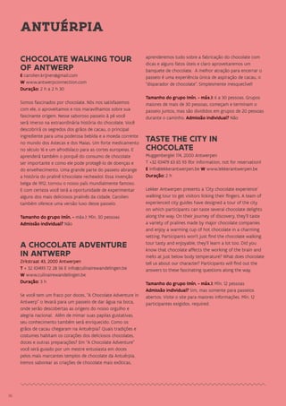 3636
CHOCOLATE WALKING TOUR
OF ANTWERP
E carolien.krijnen@gmail.com
W www.antwerpconnection.com
Duração: 2 h a 2 h 30
Somos fascinados por chocolate. Nós nos satisfazemos
com ele, o aproveitamos e nos maravilhamos sobre sua
fascinante origem. Nesse saboroso passeio à pé você
será imerso na extraordinária história do chocolate. Você
descobrirá os segredos dos grãos de cacau, o principal
ingrediente para uma poderosa bebida e a moeda corrente
no mundo dos Astecas e dos Maias. Um forte medicamento
no século 16 e um afrodisíaco para as cortes europeias. E
aprenderá também o porquê do consumo de chocolate
ser importante e como ele pode protegê-lo de doenças e
do envelhecimento. Uma grande parte do passeio abrange
a história do pralinê (chocolate recheado). Essa invenção
belga de 1912, tornou o nosso país mundialmente famoso.
E com certeza você terá a oportunidade de experimentar
alguns dos mais deliciosos pralinês da cidade. Carolien
também oferece uma versão luxo desse passeio.
Tamanho do grupo (mín. - máx.): Mín. 30 pessoas
Admissão individual? Não
A CHOCOLATE ADVENTURE
IN ANTWERP
Zirkstraat 43, 2000 Antwerpen
T + 32 (0)493 72 28 56 E info@culinairewandelingen.be
W www.culinairewandelingen.be
Duração: 3 h
Se você tem um fraco por doces, “A Chocolate Adventure in
Antwerp” o levará para um passeio de dar água na boca,
onde serão descobertas as origens do nosso orgulho e
alegria nacional. Além de mimar suas papilas gustativas,
seu conhecimento também será enriquecido. Como os
grãos de cacau chegaram na Antuérpia? Quais tradições e
costumes habitam os corações dos deliciosos chocolates,
doces e outras preparações? Em “A Chocolate Adventure”
você será guiado por um mestre entusiasta em doces
pelos mais marcantes templos de chocolate da Antuérpia.
Iremos saborear as criações de chocolate mais exóticas,
aprenderemos tudo sobre a fabricação do chocolate com
dicas e alguns fatos úteis e claro aproveitaremos um
banquete de chocolate. A melhor atração para encerrar o
passeio é uma experiência única de aspiração de cacau, o
“disparador de chocolate”. Simplesmente inesquecível!
Tamanho do grupo (mín. - máx.): 6 a 30 pessoas. Grupos
maiores de mais de 30 pessoas, começam e terminam o
passeio juntos, mas são divididos em grupos de 20 pessoas
durante o caminho. Admissão individual? Não
TASTE THE CITY IN
CHOCOLATE
Muggenberglei 174, 2000 Antwerpen
T +32 (0)479 63 65 93 (for information, not for reservation)
E info@lekkerantwerpen.be W www.lekkerantwerpen.be
Duração: 2 h
Lekker Antwerpen presents a ‘City chocolate experience’
walking tour to get visitors licking their fingers. A team of
experienced city guides have designed a tour of the city
on which participants can taste several chocolate delights
along the way. On their journey of discovery, they’ll taste
a variety of pralines made by major chocolate companies
and enjoy a warming cup of hot chocolate in a charming
setting. Participants won’t just find the chocolate walking
tour tasty and enjoyable, they’ll learn a lot too. Did you
know that chocolate affects the working of the brain and
melts at just below body temperature? What does chocolate
tell us about our character? Participants will find out the
answers to these fascinating questions along the way.
Tamanho do grupo (mín. - máx.): Mín. 12 pessoas
Admissão individual? Sim, mas somente para passeios
abertos. Visite o site para maiores informações. Mín. 12
participantes exigidos. required.
ANTUÉRPIA
 