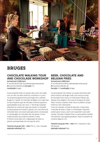 37
CHOCOLATE WALKING TOUR
AND CHOCOLADE WORKSHOP
Zonnestraat 8, 9000 Gent
T +32 (0)9 269 90 62 E focusflanders@omniatravel.be
W www.focusflanders.be Duração: 3 h
Localização: Bruges
Os participantes farão um passeio pelo centro da cidade
com um olho nos fatos históricos e atributos e o outro
na excepcional gastronomia que Bruges tem a oferecer.
Bruges é a “capital” do chocolate da Bélgica com nada mais
do que cinquenta lojas de chocolate e diversas iguarias e
especialidades locais, tais como, o “Het Brugs zwaantje”,
disponível em muitas das lojas que tentam os visitantes.
Os participantes terminarão o passeio com uma oficina de
chocolate! Após uma breve explicação sobre a composição
e a temperagem do chocolate, eles irão passar 2 horas
confeccionando seus próprios pralinês e trufas.
A oficina é encerrada com a degustação de todos os
petiscos acompanhados de uma taça de vinho.
Tamanho do grupo (mín. - máx.): Min. 8 - max. 16 people
Admissão individual? Não
BEER, CHOCOLATE AND
BELGIAN FRIES
Zonnestraat 8, 9000 Gent
T +32 (0)9 269 90 62 E focusflanders@omniatravel.be
W www.focusflanders.be
Duração: 4 h Localização: Bruges
Os participantes irão realizar um passeio fascinante pelo
centro histórico de Bruges, farão uma visita ao museu
de chocolate Choco-story, ao Frietmuseum (Museu das
batatas fritas belgas) e uma visita à cervejaria De Halve
Maan. Durante o passeio serão vistos os prédios e praças
históricas mais importantes.
Como por exemplo, a Praça do Mercado, a Praça Burg,
o Mercado de Peixe, o Dijver e o Minnewater. Enquanto
andam pelos museus, assim como aprendem tudo sobre
cerveja, chocolate e batatas fritas, os participantes também
irão exercitar suas papilas gustativas. Todos os prazeres da
culinária belga em um!
Tamanho do grupo (mín. - máx.): Mín. 15 pessoas e máx.
120 pessoas
Admissão individual? Não
BRUGES
 