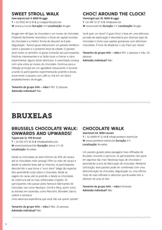 38
BRUSSELS CHOCOLATE WALK:
ONWARDS AND UPWARDS!
Tujastraat 12, 1170 Brussel
T + 32 (0)2 673 18 35 E info@babbelbus.be
W www.busbavard.be Duração: about 2 h 30
Localização: Bruxelas
Desde os chocolates ao leite (mínimo de 30% de cacau),
até os chocolates meio amargo (70% ou mais de cacau) e
desde os sabores leves até os intensos, os participantes
descobrirão o que torna o “ouro doce” belga tão especial.
Eles aprenderão tudo sobre o chocolate, desde as
vagens do cacau até os pralinês, e desde os chocolates
de cobertura até as mais sofisticadas criações. Os
participantes irão passar pelos famosos fabricantes de
chocolate, tais como Neuhaus, Corné e Mary, assim como
as estrelas em ascensão, como Marcolini, Blondeel, Darcis,
Ledent e Gerbaud.
Uma saborosa experiência que você não vai querer perder!
Tamanho do grupo (mín. - máx.): Máx. 25 pessoas
Admissão individual? Não
CHOCOLATE WALK
Vaartkom 53, 3000 Leuven
T + 32 (0)474 97 12 54 E info@cameleon-events.be
W www.cameleon-events.be Duração: 4 h
Localização: Bruxelas
Um passeio guiado pelas paisagens mais refinadas de
Bruxelas. Durante o percurso, os participantes irão parar
em algumas das mais fabulosas lojas de chocolate e
aprenderão a arte da fabricação de chocolate. Mediante
solicitação, esse passeio pode ser combinado com uma
demonstração de chocolate, degustação ou uma oficina.
Tudo de mais refinado e saboroso que Bruxelas tem a
oferecer de uma só vez!
Tamanho do grupo (mín. - máx.): Ilimitado
Admissão individual? Não
BRUXELAS
SWEET STROLL WALK
Geerwijnstraat 9, 8000 Brugge
T + 32 (0)50 44 12 81 E q-rius@perfectplus.be
W www.q-rius.be Duração: 4 h Localização: Bruges
Bruges tem 49 lojas de chocolate e um museu de chocolate.
Podendo facilmente reivindicar o título de capital mundial
do chocolate e a melhor forma de descobri-la é pela
degustação. Nossos guias elaboraram um passeio temático
sobre o passado e o presente doce da cidade. O passeio
atrai todos os sentidos: os guias contarão aos participantes
histórias interessantes e os farão tocar e cheirar e claro,
experimentar alguns doces deliciosos. A caminhada começa
com uma visita ao museu do chocolate. Continua para a
refeição principal em um agradável restaurante. E durante
a tarde os participantes experimentarão pralinês e doces,
encerrando o passeio com café ou chá em um típico
estabelecimento de Bruges.
Tamanho do grupo (mín. - máx.): Mín. 12 pessoas
Admissão individual? Não
CHOC! AROUND THE CLOCK!
Vlamingstraat 35, 8000 Brugge
T +32 499 72 37 10 E info@swan.be
W www.swan.be Duração: 2 h Localização: Bruges
Você quer um doce? O guia Choc! o leva em uma deliciosa
jornada de exploração e descoberta por diversas lojas de
chocolate e mima suas papilas gustativas com deliciosos
chocolates. É hora de despertar o seu fraco por doces!
Tamanho do grupo (mín. - máx.): Mín. 2 pessoas e máx. 20
pessoas
Admissão individual? Não
 