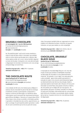 40
BRUSSELS CHOCOLATE
J.F. Kennedyplein 5B – bus 2A, 1930 Zaventem
T +32 (0)2 612 99 40 E info@inandout.be
W www.inandout.be
Duração: 3 h Localização: Bruxelas
No “BrusselsChocolate” você ouvirá muitas anedotas e
todos os tipos de fatos sobre o chocolate, mas também
sobre os outros doces que Bruxelas tem a oferecer. Não
iremos apenas andar, ver e ouvir, iremos também degustar
os doces de Bruxelas. Começamos com uma demonstração
e degustação de chocolate e terminamos com uma cerveja
artesanal belga na Grand-Place.
Tamanho do grupo (mín. - máx.): Mín. 15 pessoas
Admissão individual? Não
THE CHOCOLATE ROUTE
Waterleidingsstraat 171, 1050 Brussel
T +32 2 541 03 77 E info@itineraires.be
W www.itineraires.be Duração: personalised
Localização: Bruxelas
Uma tradição de 400 anos: dos Astecas para a Bélgica! A
extensa rota do chocolate foi percorrida até nos alcançar.
A Itinéraires convida os participantes a explorarem a
história, as técnicas de fabricação e os benefícios dessa
nobre iguaria, que é uma parte tão importante da herança
gastronômica da Bélgica... Descubra os truques desse ofício!
Sinta, toque e claro, prove os pralinês e chocolates quentes
e aproveite o chocolate dos seus sonhos, seja ele branco, ao
leite ou amargo. Os participantes podem aproveitar o sabor
de um outro continente que tornou-se parte de nossas
vidas. Esse passeio também pode ser organizado em outras
cidades e em diferentes formatos, incluindo um passeio
interativo, um quiz para tablets ou uma competição.
Tamanho do grupo (mín. - máx.): Sem mínimo, máx. 25
pessoas por guia Admissão individual? Sim
CHOCOLATE, BRUSSELS’
BLACK GOLD
Ransfortstraat 27, 1080 Brussel
T +32 2 410 99 50 E parcours@lafonderie.be
W www.lafonderie.be Duração: 2 h 30
Localização: Bruxelas
A reputação do chocolate Belga fala por si só, mas não
é todo mundo que conhece as habilidades envolvidas
na fabricação de chocolate e no seu desenvolvimento
industrial. No passado o ‘ouro negro” era reservado para
a alta sociedade - agora todos podem aproveitá-lo. A
evolução do sabor e do consumo está diretamente ligada
ao desenvolvimento das técnicas de produção. Desde a
aclamada Galeries Saint-Hubert até o Museum of Cocoa and
Chocolate na Grand-Place, esse passeio remonta a história
de uma paixão que os belgas têm por essa iguaria.	 Os
participantes irão parar na Godiva, Leonidas e no Museum
of Cacao and Chocolate, onde embarcarão em uma jornada
pela história do chocolate e sua produção, desde os grãos
até as barras. O passeio termina com uma deliciosa sessão
de degustação.
Tamanho do grupo (mín. - máx.): Máx. 25 pessoas
Admissão individual? Não
 