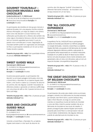 41
GOURMET TOUR/RALLY -
DISCOVER BRUSSELS AND
CHOCOLATE
Guldenhoofdstraat 9 - 11, 1000 Brussel
T +32 (0)2 514 20 48 i E info@choco-story-brussels.be
W www.choco-story-brussels.be Duração: 4 h
Localização: Bruxelas
Os participantes são divididos em dois grupos menores e
exploram Bruxelas com uma pequena mochila contendo
diversas informações, um mapa da cidade e uma câmera.
Assim como irão descobrir os locais históricos mais
sofisticados que Bruxelas tem a oferecer, eles também irão
visitar alguns chocolateiros famosos e não tão conhecidos.
Será um momento agradável para todos! O custo do
passeio inclui a entrada para o museu. Degustações de
chocolate também podem ser organizadas sob solicitação.
Ao final, os participantes receberão um CD com as fotos
tiradas durante o passeio.
Tamanho do grupo (mín. - máx.): Sem quantidade mínima
de pessoas Admissão individual? Não
SWEET GUIDED WALK
Stormstraat 5, 1000 Brussel
T + 32 (0)474 12 16 21 E jacques@sterkmansevents.eu
W www.sterkmansevents.eu
Duração: 2 h Localização: Bruxelas
Durante esse passeio guiado, os participantes irão
descobrir as principais paisagens de Bruxelas, entre elas
a Grand-Place, o Manneken Pis, as Galeries Royales Saint-
Hubert, o Ilot Sacré e o Sablon ou o Vismarkt. No decorrer
do caminho, eles irão degustar “pralinês” (chocolates) de
diferentes artesãos e apreciarão um delicioso waffle belga
com uma xícara de café ou chá. O passeio termina em um
típico pub belga.
Tamanho do grupo (mín. - máx.): Máx. 25 pessoas por guia
Admissão individual? Não
BEER AND CHOCOLATE’
GUIDED WALK
Stormstraat 5, 1000 Brussel
T + 32 (0)474 12 16 21
E jacques@sterkmansevents.eu W www.sterkmansevents.eu
Duração: 2 h Localização: Bruxelas
incluindo a Grand-Place, o Manneken Pis, as Galeries
Royales Saint-Hubert e o Ilot Sacré. No decorrer do
caminho, eles irão degustar “pralinês” (chocolates) de
diferentes fabricantes artesanais de chocolate e uma
cerveja artesanal em um bar típico.
Tamanho do grupo (mín. - máx.): Máx. 25 pessoas por guia
Admissão individual? Não
THE ‘ALL CHOCOLATE’
EXPERIENCE
Stormstraat 5, 1000 Brussel
T + 32 (0)474 12 16 21 E jacques@sterkmansevents.eu
W www.sterkmansevents.eu
Duração: 3 h a 3 h 30 Localização: Bruxelas
A experiência The ‘ALL CHOCOLATE’ leva os participantes/
amantes de chocolate para descobrir as melhores paisagens
no coração de Bruxelas , incluindo a Grand-Place e as Galleries
Royales. Eles farão uma parada em três fabricantes de chocolate
artesanal, degustando deliciosos pralinês a cada parada. Os
participantes serão recepcionados em um estiloso restaurante,
localizado em um prédio do século 19. Nesse luxuoso cenário
barroco com pisos de parquet, vitrais e lustres venezianos, será
apresentado a eles um menu com três pratos, cada um com um
toque de chocolate. Uma experiência inesquecível!
Tamanho do grupo (mín. - máx.): Mín. 10 pessoas e máx. 25
pessoas
Admissão individual? Não
THE GREAT DISCOVERY TOUR
OF BELGIAN CHOCOLATE
Stormstraat 5, 1000 Brussel
T + 32 (0)474 12 16 21 E jacques@sterkmansevents.eu
W www.sterkmansevents.eu
Duração: 2 h Localização: Bruxelas
Os participantes irão andar pela cidade e entre as principais
paisagens, visitarão cinco fabricantes de chocolate artesanal,
por exemplo, Jean-Pierre Darcis, Laurent Gerbaud, Mary,
Galler e Pierre Marcolini. Ao longo do caminho serão
inseridos no maravilhoso mundo da história do chocolate
e como ele é feito. Onde for possível, também irão ver os
fabricantes de chocolate em seus locais de trabalho. O
passeio prosseguirá pelas Galeries Royales Saint-Hubert,
passando pela Grand-Place e a Centraal station indo até
o Grand Sablon. Evidentemente, irão degustar deliciosos
pralinês de cada fabricante de chocolate na rota.
Tamanho do grupo (mín. - máx.): Máx. 25 pessoas por guia
Admissão individual? No
 
