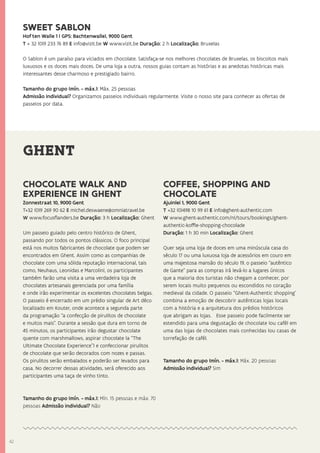 4242
GHENT
CHOCOLATE WALK AND
EXPERIENCE IN GHENT
Zonnestraat 10, 9000 Gent
T+32 (0)9 269 90 62 E michel.deswaene@omniatravel.be
W www.focusflanders.be Duração: 3 h Localização: Ghent
Um passeio guiado pelo centro histórico de Ghent,
passando por todos os pontos clássicos. O foco principal
está nos muitos fabricantes de chocolate que podem ser
encontrados em Ghent. Assim como as companhias de
chocolate com uma sólida reputação internacional, tais
como, Neuhaus, Leonidas e Marcolini, os participantes
também farão uma visita a uma verdadeira loja de
chocolates artesanais gerenciada por uma família
e onde irão experimentar os excelentes chocolates belgas.
O passeio é encerrado em um prédio singular de Art déco
localizado em Kouter, onde acontece a segunda parte
da programação “a confecção de pirulitos de chocolate
e muitos mais”. Durante a sessão que dura em torno de
45 minutos, os participantes irão degustar chocolate
quente com marshmallows, aspirar chocolate (a “The
Ultimate Chocolate Experience”) e confeccionar pirulitos
de chocolate que serão decorados com nozes e passas.
Os pirulitos serão embalados e poderão ser levados para
casa. No decorrer dessas atividades, será oferecido aos
participantes uma taça de vinho tinto.
Tamanho do grupo (mín. - máx.): Mín. 15 pessoas e máx. 70
pessoas Admissão individual? Não
COFFEE, SHOPPING AND
CHOCOLATE
Ajuinlei 1, 9000 Gent
T +32 (0)498 10 99 61 E info@ghent-authentic.com
W www.ghent-authentic.com/nl/tours/bookings/ghent-
authentic-koffie-shopping-chocolade
Duração: 1 h 30 min Localização: Ghent
Quer seja uma loja de doces em uma minúscula casa do
século 17 ou uma luxuosa loja de acessórios em couro em
uma majestosa mansão do século 19, o passeio “autêntico
de Gante” para as compras irá levá-lo a lugares únicos
que a maioria dos turistas não chegam a conhecer, por
serem locais muito pequenos ou escondidos no coração
medieval da cidade. O passeio “Ghent-Authentic shopping’
combina a emoção de descobrir autênticas lojas locais
com a história e a arquitetura dos prédios históricos
que abrigam as lojas. Esse passeio pode facilmente ser
estendido para uma degustação de chocolate (ou café) em
uma das lojas de chocolates mais conhecidas (ou casas de
torrefação de café).
Tamanho do grupo (mín. - máx.): Máx. 20 pessoas
Admissão individual? Sim
SWEET SABLON
Hof ten Walle 1 ( GPS: Bachtenwalle), 9000 Gent
T + 32 (0)9 233 76 89 E info@vizit.be W www.vizit.be Duração: 2 h Localização: Bruxelas
O Sablon é um paraíso para viciados em chocolate. Satisfaça-se nos melhores chocolates de Bruxelas, os biscoitos mais
luxuosos e os doces mais doces. De uma loja a outra, nossos guias contam as histórias e as anedotas históricas mais
interessantes desse charmoso e prestigiado bairro.
Tamanho do grupo (mín. - máx.): Máx. 25 pessoas
Admissão individual? Organizamos passeios individuais regularmente. Visite o nosso site para conhecer as ofertas de
passeios por data.
 