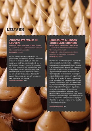 43
HIGHLIGHTS & HIDDEN
CHOCOLATE CORNERS
Leuven Leisure, Tiensestraat 5, 3000 Leuven
T +32(0)16 43 81 44 E hello@leuvenleisure.com
W www.leuvenleisure.com
Duração: 2h - extra demo’s,tastings and mini-
workshops on the way (30 minutes each)
Localização: Leuven
Leuven é uma caixinha de surpresas, recheada de
cafeterias agradáveis, restaurantes e produtores
artesanais com artesanatos autênticos. A garantia
é de um passeio doce e saboroso. Nós o levaremos
aos pontos de destaque do centro da cidade e
às preciosidades escondidas de chocolate. Com
algumas paradas em chocolateiros artesãos para a
degustação de seus chocolates, para experimentar
o típico licor de banana de Leuven e em seguida
tomar um café em uma loja de torrefação de café
artesanal e/ou tomar um típico chocolate quente
do puro chocolate belga. Opcionalmente podemos
fazer uma parada mais longa: para degustações
de cervejas e chocolates, onde combinamos
as melhores especialidades belgas, para uma
demonstração de um chocolateiro em como fabricar
os famosos chocolates belgas, para uma mini oficina
na qual você poderá confeccionar os seus próprios
chocolates ou aprender a receita da vovó para fazer
o chocolate quente belga.
Admissão individual? Não
CHOCOLATE WALK IN
LEUVEN
Cameleon Events, Vaartkom 53 3000 Leuven
T +32 (0)474 97 12 54 E info@cameleon-events.be
W www.cameleon-events.be
Localização: Leuven
Em um passeio pelo centro de Leuven, os
participantes irão descobrir diversos fabricantes
criativos de chocolate. Cada um deles com
sua própria história e especialidades. O que os
participantes pensam a respeito de chocolates
com sabor de pepino, chili ou melão? Ou será
que preferem o clássico manon, um pralinê
recheado com um licor especial de banana
ou com um sorvete caseiro de chocolate? O
passeio é encerrado com um café torrado em
casa ou uma cerveja frutada
Admissão individual? Não
LEUVEN
 