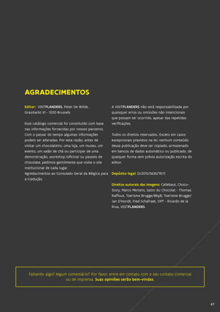 4747
Faltando algo? Algum comentário? Por favor, entre em contato com o seu contato comercial
ou de imprensa. Suas opiniões serão bem-vindas.
Editor: VISITFLANDERS, Peter De Wilde,
Grasmarkt 61 - 1000 Brussels
Esse catálogo comercial foi constituído com base
nas informações fornecidas por nossos parceiros.
Com o passar do tempo algumas informações
podem ser alteradas. Por esta razão, antes de
visitar um chocolateiro, uma loja, um museu, um
evento, um salão de chá ou participar de uma
demonstração, workshop (oficina) ou passeio de
chocolate, pedimos gentilmente que visite o site
institucional de cada lugar.
Agredacimentos ao Consulado Geral da Bélgica para
a tradução.
A VISITFLANDERS não será responsabilizada por
quaisquer erros ou omissões não intencionais
que possam ter ocorrido, apesar das repetidas
verificações.
Todos os direitos reservados. Exceto em casos
excepcionais previstos na lei, nenhum conteúdo
dessa publicação deve ser copiado, armazenado
em bancos de dados automático ou publicado, de
qualquer forma sem prévia autorização escrita do
editor.
Depósito legal: D/2015/5635/19/11
Direitos autorais das imagens: Callebaut, Choco-
Story, Marco Mertens, Salon du Chocolat - Thomas
Raffoux, Toerisme Brugge/BbyB, Toerisme Brugge/
Jan D’Hondt, Fred Schafraet, OPT - Ricardo de la
Riva, VISITFLANDERS
AGRADECIMENTOS
 