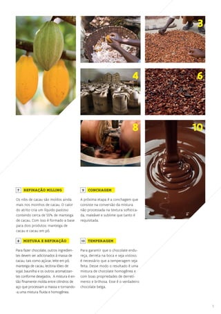 5
3
4 6
8 10
Os nibs de cacau são moídos ainda
mais nos moinhos de cacau. O calor
do atrito cria um líquido pastoso
contendo cerca de 55% de manteiga
de cacau. Com isso é formado a base
para dois produtos: manteiga de
cacau e cacau em pó.
REFINAÇÃO MILLING
Para fazer chocolate, outros ingredien-
tes devem ser adicionados à massa de
cacau, tais como açúcar, leite em pó,
manteiga de cacau, lecitina (óleo de
soja), baunilha e os outros aromatizan-
tes conforme desejados. A mistura é en-
tão finamente moída entre cilindros de
aço que processam a massa e tornando-
-a uma mistura fluida e homogênea.
MISTURA E REFINAÇÃO
A próxima etapa é a conchagem que
consiste na conversão da mistura
não processada na textura sofistica-
da, maleável e sublime que tanto é
requisitada.
CONCHAGEM
Para garantir que o chocolate endu-
reça, derreta na boca e seja vistoso,
é necessário que a temperagem seja
feita. Desse modo o resultado é uma
mistura de chocolate homogênea e
com boas propriedades de derreti-
mento e brilhosa. Esse é o verdadeiro
chocolate belga.
TEMPERAGEM
7 9
8 10
 