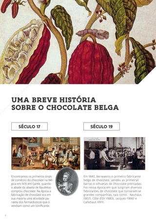 6
Em 1840, Berwaerts o primeiro fabricante
belga de chocolate, vendeu as primeiras
barras e silhuetas de chocolate prensadas.
Foi nessa época em que surgiram diversos
fabricantes de chocolate que tornaram-se
grandes companhias, tais como Neuhaus
(1857), Côte d’Or (1883), Jacques (1896) e
Callebaut (1911).
SÉCULO 17
Encontramos os primeiros sinais
de comércio do chocolate na Bél-
gica em 1635 em Gante, quando
o abade da abadia de Baudeloo
comprou chocolate. Na época a
fabricação de chocolate era em
sua maioria uma atividade pa-
ralela dos farmacêuticos que o
vendiam como um tonificante.
UMA BREVE HISTÓRIA
SOBRE O CHOCOLATE BELGA
SÉCULO 19
 