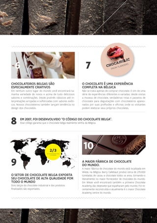 9
O SETOR DE CHOCOLATE BELGA EXPORTA
SEU CHOCOLATE DE ALTA QUALIDADE POR
TODO O MUNDO
Dois terços do chocolate industrial e dos produtos
finalizados são exportados.
10
CHOCOLATEIROS BELGAS SÃO
ESPECIALMENTE CRIATIVOS
Em nenhum outro lugar do mundo você encontrará ta-
manha variedade de novos e acima de tudo deliciosos
sabores e combinações. Desde pralinês clássicos até in-
terpretações arrojadas e sofisticadas com sabores exóti-
cos. Nossos chocolateiros também lançam tendência no
design dos chocolates.
EM 2007, FOI DESENVOLVIDO “O CÓDIGO DO CHOCOLATE BELGA”.
Esse código garanta que o chocolate belga realmente venha da Bélgica.8
6
O CHOCOLATE É UMA EXPERIÊNCIA
COMPLETA NA BÉLGICA
Não se trata apenas de comprar chocolate. E sim de uma
série de experiências diferentes e variadas; desde visitas
a museus de chocolate, verdadeiras rotas e passeios de
chocolate para degustações com chocolateiros apaixo-
nados por suas profissões e oficinas onde os visitantes
podem elaborar seus próprios chocolates.
7 FROM FLANDERS
CHOCAHOLIC
9
2/3
DA EXPORATAÇÃO PARA
O EXTERIOR
A MAIOR FÁBRICA DE CHOCOLATE
DO MUNDO.
A maior fábrica de chocolate do mundo está localizada em
Wieze, na Bélgica. Barry Callebaut produz cerca de 270.000
toneladas de cacau a chocolate todos os anos, tornando-o
literalmente no maior fornecedor de chocolate do mundo.
Em Wieze você encontrará também a primeira Chocolate
Academy das dezessete que espalharam pelo mundo. Foi re-
centemente reconstruída e atualmente é o maior Chocolate
Academy centre do mundo.
9
 