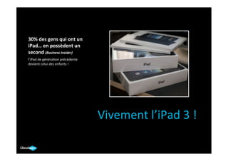 30%	
  des	
  gens	
  qui	
  ont	
  un	
  
iPad…	
  en	
  possèdent	
  un	
  
second	
  (Business	
  Insider)	
  
	
  
l’iPad	
  de	
  généra.on	
  précédente	
  
devient	
  celui	
  des	
  enfants	
  !	
  
	
  




                                              Vivement	
  l’iPad	
  3	
  !	
  
                                                     	
  
 