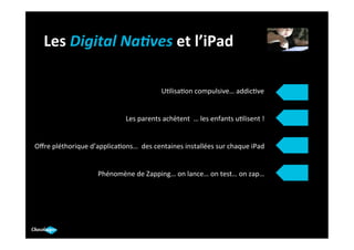 Les	
  Digital	
  Na)ves	
  et	
  l’iPad	
  

                                                          U.lisa.on	
  compulsive…	
  addic.ve	
  	
  


                                        Les	
  parents	
  achètent	
  	
  …	
  les	
  enfants	
  u.lisent	
  !	
  


Oﬀre	
  pléthorique	
  d’applica.ons…	
  	
  des	
  centaines	
  installées	
  sur	
  chaque	
  iPad	
  


                            Phénomène	
  de	
  Zapping…	
  on	
  lance…	
  on	
  test…	
  on	
  zap…	
  
 