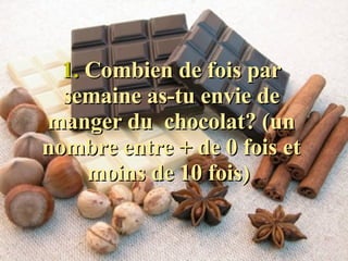 1.  Combien de fois par semaine as-tu envie de manger du  chocolat? (un nombre entre + de 0 fois et moins de 10 fois)  