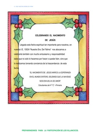 I.E. 10024 “NUESTRA SEÑORA DE FATIMA”
r
CELEBRANDO EL NACIMIENTO
DE JESÚS
Llegada esta fecha espiritual tan importante para nosotros, en
nuestra I.E. 10024 “Nuestra Sra. De Fátima” nos abocamos a
celebrarla también con mucho entusiasmo y responsabilidad
dado que no solo lo hacemos por hacer o quedar bien, sino que
lo realizamos tomando conciencia de la trascendencia de esta
fecha.
“EL NACIMIENTO DE JESÚS MARCO LA ESPERANZA
EN EL MUNDO ENTERO, DEJEMOS QUE LA NAVIDAD
NOS ENVUELVA DE AMOR”
Estudiantes del 4º “C” –Primaria
PREPARÁNDONOS PARA LA PARTICIPACIÓN DE LOS VILLANCICOS.
 